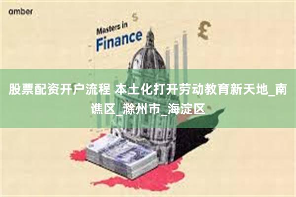 股票配资开户流程 本土化打开劳动教育新天地_南谯区_滁州市_海淀区