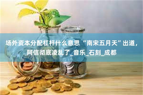 场外资本分配杠杆什么意思 “南宋五月天”出道，阿信彻底凌乱了_音乐_石刻_成都