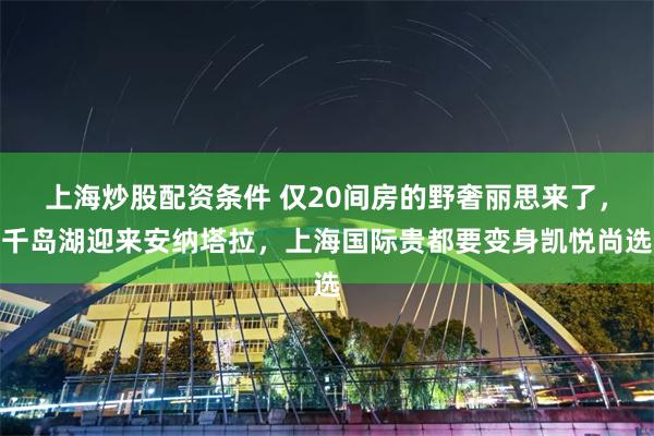上海炒股配资条件 仅20间房的野奢丽思来了，千岛湖迎来安纳塔拉，上海国际贵都要变身凯悦尚选