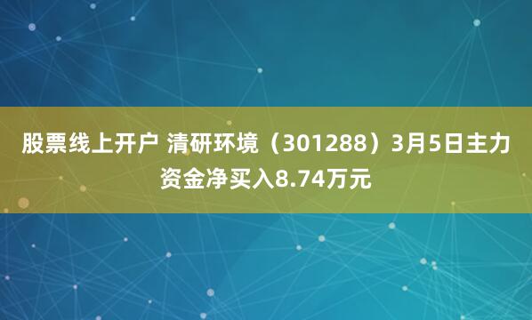 股票线上开户 清研环境（301288）3月5日主力资金净买入8.74万元