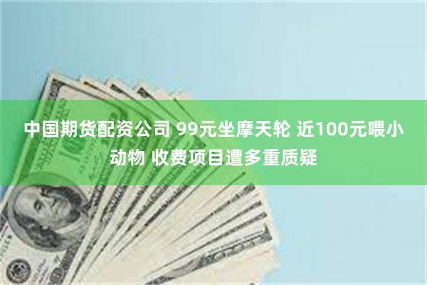 中国期货配资公司 99元坐摩天轮 近100元喂小动物 收费项目遭多重质疑