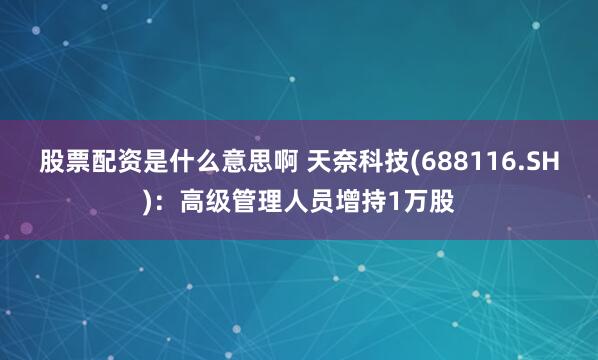 股票配资是什么意思啊 天奈科技(688116.SH)：高级管理人员增持1万股