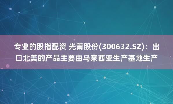 专业的股指配资 光莆股份(300632.SZ)：出口北美的产品主要由马来西亚生产基地生产