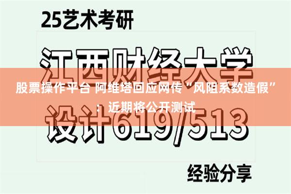 股票操作平台 阿维塔回应网传“风阻系数造假”：近期将公开测试