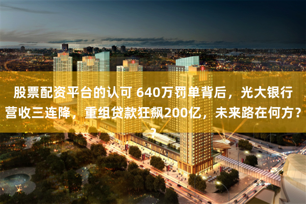 股票配资平台的认可 640万罚单背后，光大银行营收三连降，重组贷款狂飙200亿，未来路在何方？