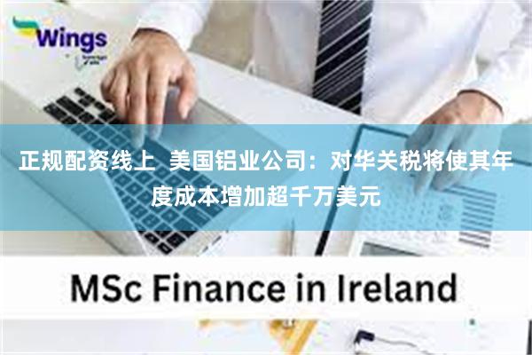 正规配资线上  美国铝业公司：对华关税将使其年度成本增加超千万美元
