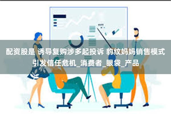 配资股是 诱导复购涉多起投诉 豹纹妈妈销售模式引发信任危机_消费者_眼袋_产品