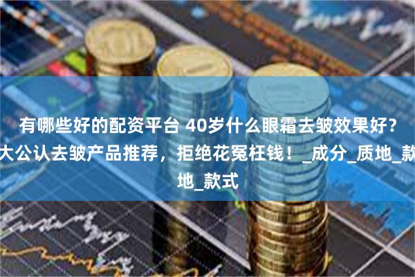 有哪些好的配资平台 40岁什么眼霜去皱效果好？十大公认去皱产品推荐，拒绝花冤枉钱！_成分_质地_款式