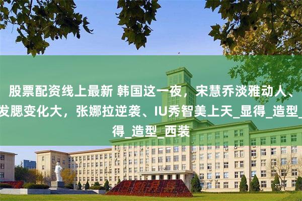 股票配资线上最新 韩国这一夜，宋慧乔淡雅动人、玄彬发腮变化大，张娜拉逆袭、IU秀智美上天_显得_造型_西装
