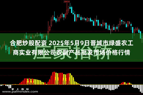 合肥炒股配资 2025年5月9日晋城市绿盛农工商实业有限公司农副产品批发市场价格行情