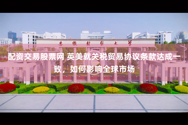 配资交易股票网 英美就关税贸易协议条款达成一致，如何影响全球市场