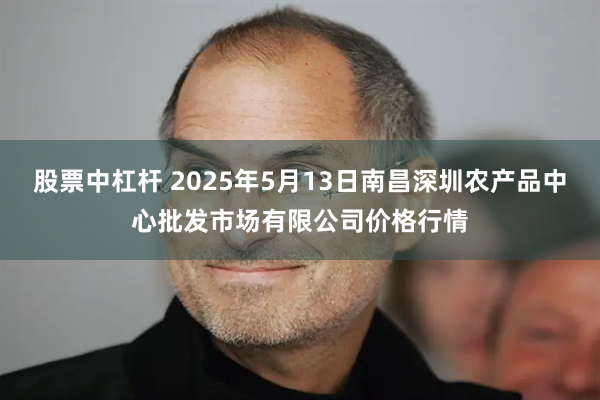 股票中杠杆 2025年5月13日南昌深圳农产品中心批发市场有限公司价格行情