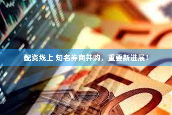 配资线上 知名券商并购，重要新进展！
