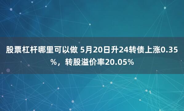 股票杠杆哪里可以做 5月20日升24转债上涨0.35%，转股溢价率20.05%