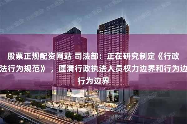 股票正规配资网站 司法部：正在研究制定《行政执法行为规范》 ，厘清行政执法人员权力边界和行为边界
