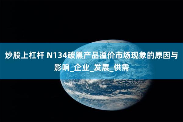 炒股上杠杆 N134碳黑产品溢价市场现象的原因与影响_企业_发展_供需
