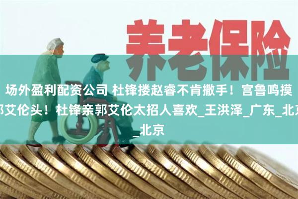 场外盈利配资公司 杜锋搂赵睿不肯撒手！宫鲁鸣摸郭艾伦头！杜锋亲郭艾伦太招人喜欢_王洪泽_广东_北京