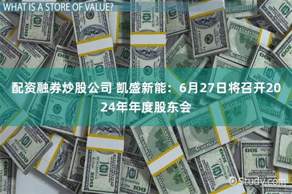 配资融券炒股公司 凯盛新能：6月27日将召开2024年年度股东会