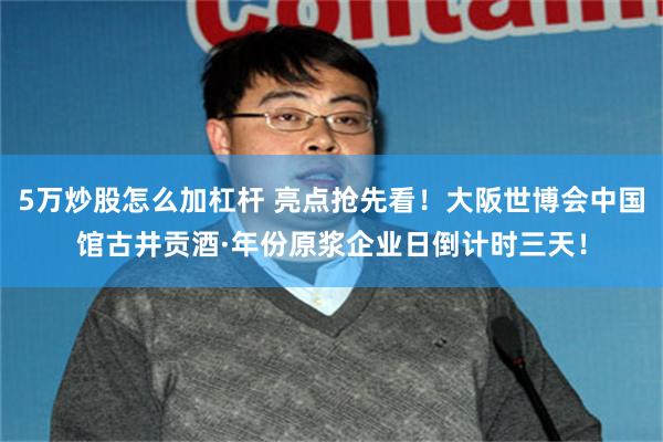 5万炒股怎么加杠杆 亮点抢先看！大阪世博会中国馆古井贡酒·年份原浆企业日倒计时三天！