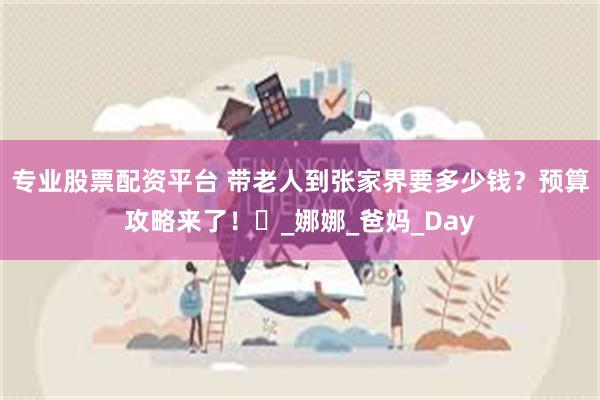 专业股票配资平台 带老人到张家界要多少钱？预算攻略来了！​_娜娜_爸妈_Day