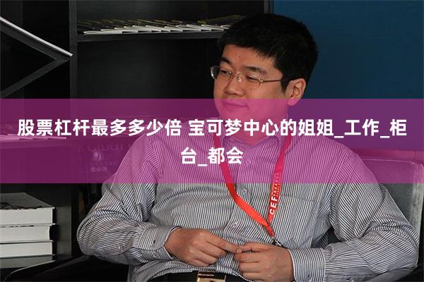 股票杠杆最多多少倍 宝可梦中心的姐姐_工作_柜台_都会