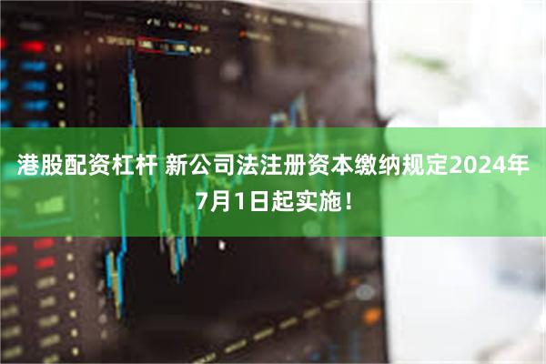 港股配资杠杆 新公司法注册资本缴纳规定2024年7月1日起实施！