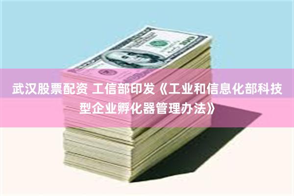 武汉股票配资 工信部印发《工业和信息化部科技型企业孵化器管理办法》