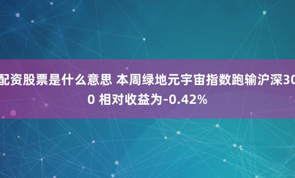配资股票是什么意思 本周绿地元宇宙指数跑输沪深300 相对收益为-0.42%