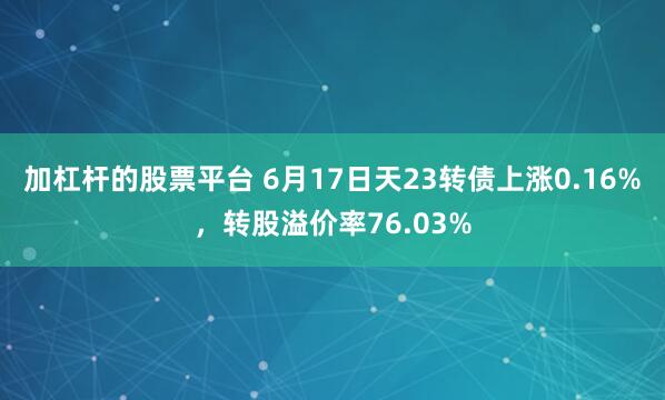 加杠杆的股票平台 6月17日天23转债上涨0.16%，转股溢价率76.03%