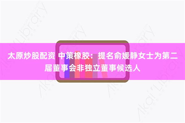 太原炒股配资 中策橡胶：提名俞媛静女士为第二届董事会非独立董事候选人