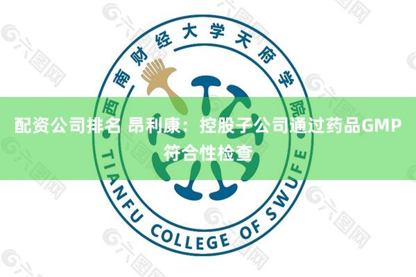 配资公司排名 昂利康：控股子公司通过药品GMP符合性检查