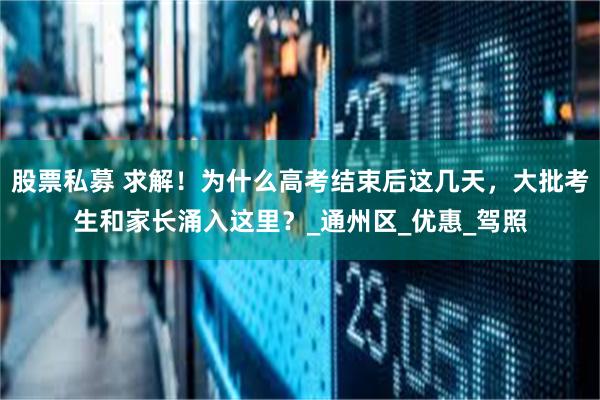 股票私募 求解！为什么高考结束后这几天，大批考生和家长涌入这里？_通州区_优惠_驾照