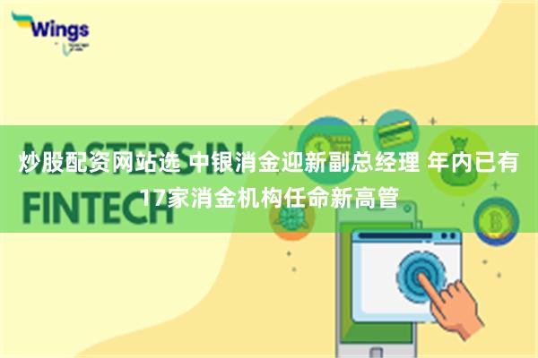 炒股配资网站选 中银消金迎新副总经理 年内已有17家消金机构任命新高管