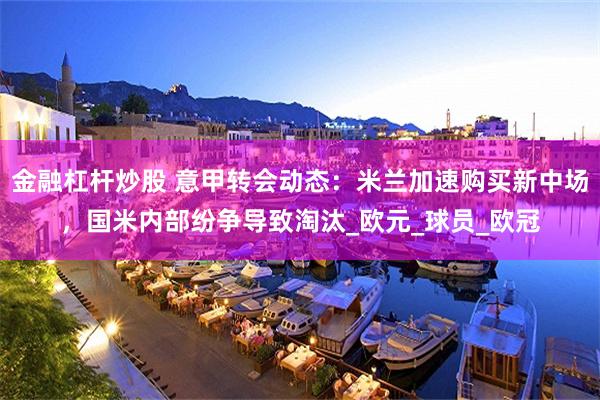 金融杠杆炒股 意甲转会动态：米兰加速购买新中场，国米内部纷争导致淘汰_欧元_球员_欧冠