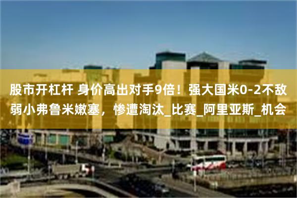 股市开杠杆 身价高出对手9倍！强大国米0-2不敌弱小弗鲁米嫩塞，惨遭淘汰_比赛_阿里亚斯_机会