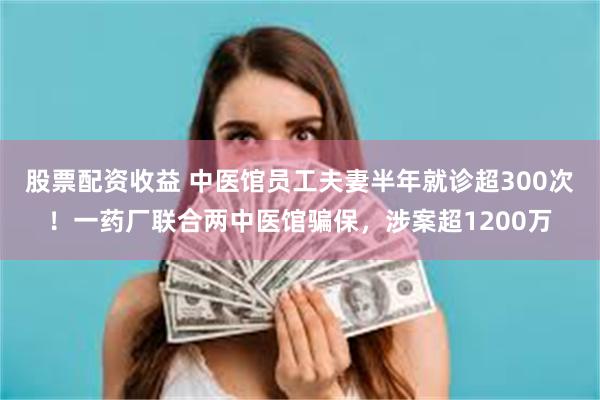 股票配资收益 中医馆员工夫妻半年就诊超300次！一药厂联合两中医馆骗保，涉案超1200万